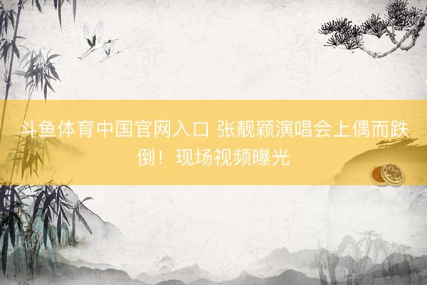 斗鱼体育中国官网入口 张靓颖演唱会上偶而跌倒！现场视频曝光