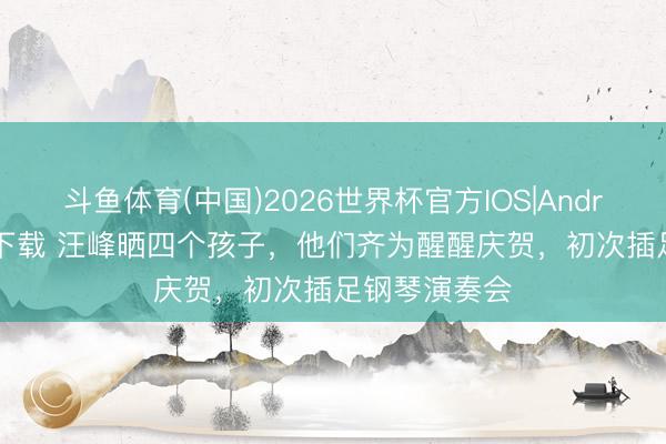 斗鱼体育(中国)2026世界杯官方IOS|Android手机app下载 汪峰晒四个孩子，他们齐为醒醒庆贺，初次插足钢琴演奏会
