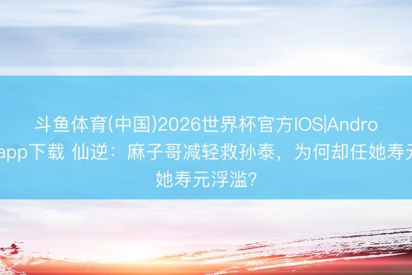 斗鱼体育(中国)2026世界杯官方IOS|Android手机app下载 仙逆：麻子哥减轻救孙泰，为何却任她寿元浮滥？