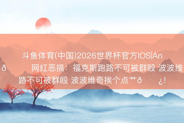 斗鱼体育(中国)2026世界杯官方IOS|Android手机app下载 😂网红恶搞：福克斯跑路不可被群殴 波波维奇挨个点艹🌿！