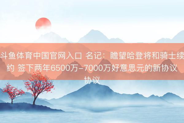 斗鱼体育中国官网入口 名记：瞻望哈登将和骑士续约 签下两年6500万-7000万好意思元的新协议