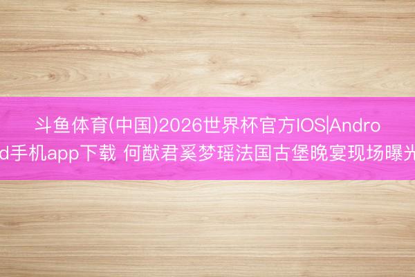 斗鱼体育(中国)2026世界杯官方IOS|Android手机app下载 何猷君奚梦瑶法国古堡晚宴现场曝光