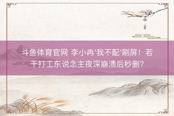 斗鱼体育官网 李小冉'我不配'刷屏!若干打工东说念主夜深崩溃后秒删?