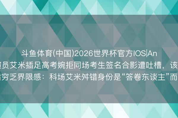 斗鱼体育(中国)2026世界杯官方IOS|Android手机app下载 演员艾米插足高考婉拒同场考生签名合影遭吐槽，该考生被指穷乏界限感：科场艾米舛错身份是“答卷东谈主”而非明星，休止是对他东谈主对我方负责