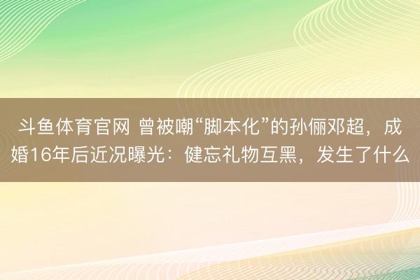 斗鱼体育官网 曾被嘲“脚本化”的孙俪邓超，成婚16年后近况曝光：健忘礼物互黑，发生了什么