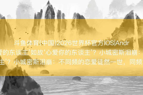 斗鱼体育(中国)2026世界杯官方IOS|Android手机app下载 选‘心爱的东谈主’如故‘心爱你的东谈主’？小城密斯泪崩：不同频的恋爱徒然一世，同频才略白头！