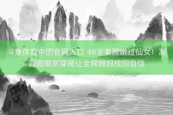 斗鱼体育中国官网入口 46岁素颜嫩过仙女！高圆圆南京穿搭让全网姆妈找回自信