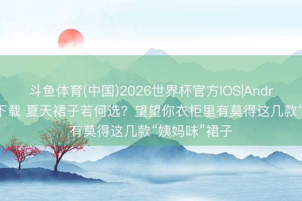 斗鱼体育(中国)2026世界杯官方IOS|Android手机app下载 夏天裙子若何选?望望你衣柜里有莫得这几款“姨妈味”裙子