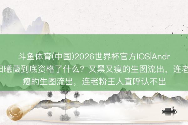 斗鱼体育(中国)2026世界杯官方IOS|Android手机app下载 田曦薇到底资格了什么？又黑又瘦的生图流出，连老粉王人直呼认不出