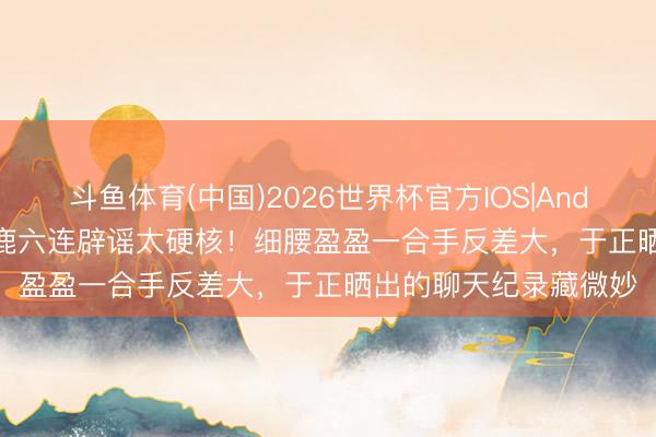斗鱼体育(中国)2026世界杯官方IOS|Android手机app下载 白鹿六连辟谣太硬核！细腰盈盈一合手反差大，于正晒出的聊天纪录藏微妙