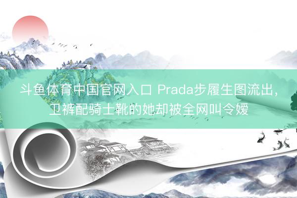斗鱼体育中国官网入口 Prada步履生图流出，卫裤配骑士靴的她却被全网叫令嫒