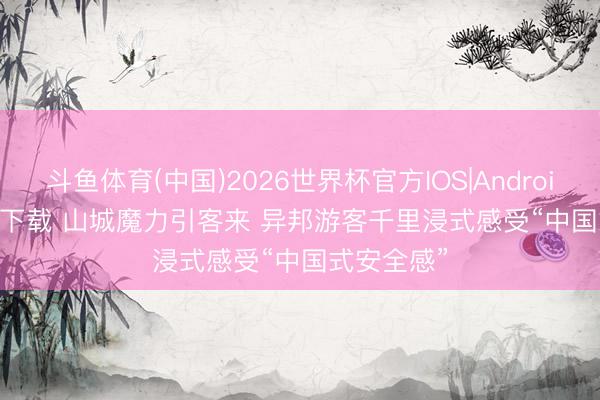 斗鱼体育(中国)2026世界杯官方IOS|Android手机app下载 山城魔力引客来 异邦游客千里浸式感受“中国式安全感”