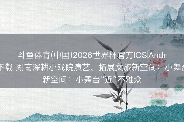 斗鱼体育(中国)2026世界杯官方IOS|Android手机app下载 湖南深耕小戏院演艺、拓展文旅新空间：小舞台“近”不雅众