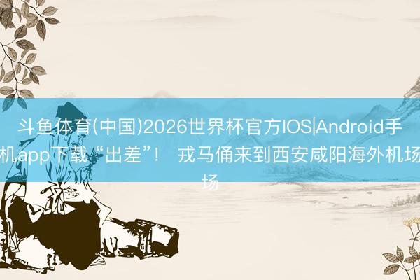 斗鱼体育(中国)2026世界杯官方IOS|Android手机app下载 “出差”！ 戎马俑来到西安咸阳海外机场