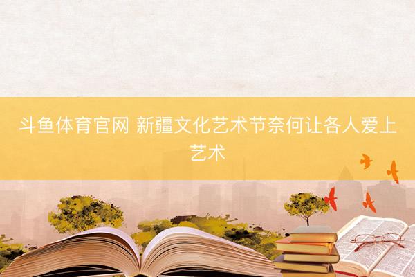 斗鱼体育官网 新疆文化艺术节奈何让各人爱上艺术