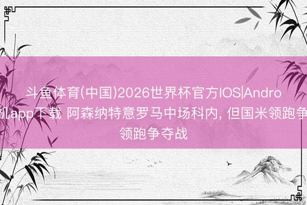 斗鱼体育(中国)2026世界杯官方IOS|Android手机app下载 阿森纳特意罗马中场科内， 但国米领跑争夺战