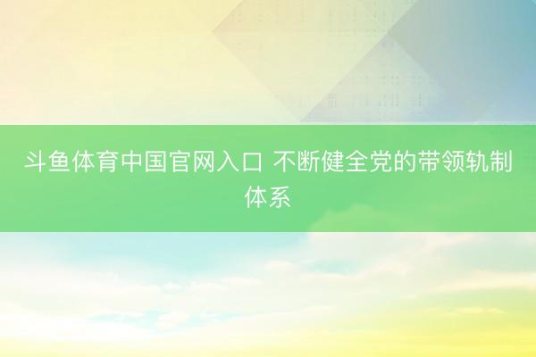斗鱼体育中国官网入口 不断健全党的带领轨制体系
