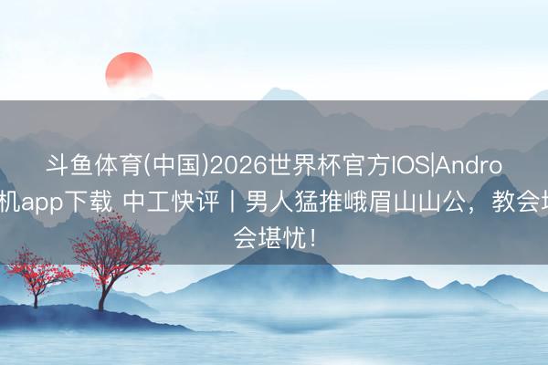 斗鱼体育(中国)2026世界杯官方IOS|Android手机app下载 中工快评丨男人猛推峨眉山山公，教会堪忧！