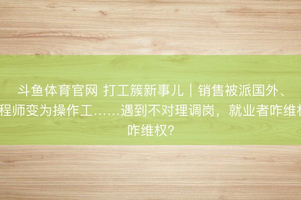 斗鱼体育官网 打工簇新事儿｜销售被派国外、工程师变为操作工……遇到不对理调岗，就业者咋维权？