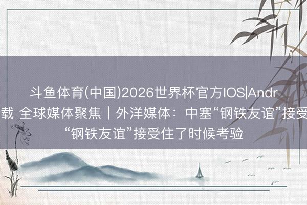 斗鱼体育(中国)2026世界杯官方IOS|Android手机app下载 全球媒体聚焦｜外洋媒体：中塞“钢铁友谊”接受住了时候考验