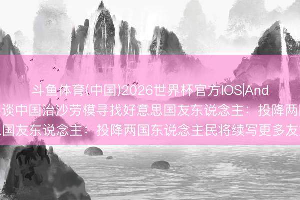 斗鱼体育(中国)2026世界杯官方IOS|Android手机app下载 酬酢部谈中国治沙劳模寻找好意思国友东说念主：投降两国东说念主民将续写更多友好故事