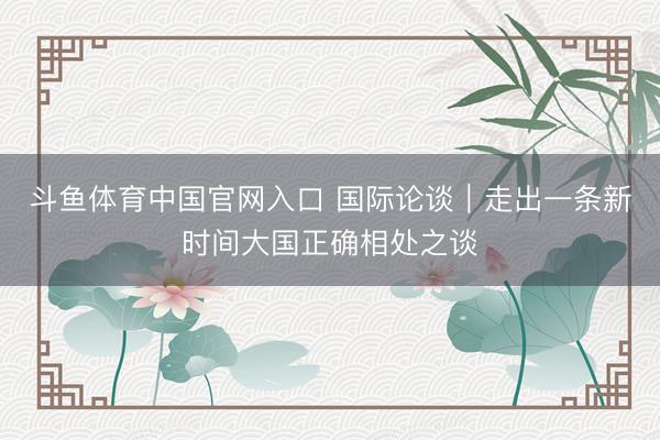斗鱼体育中国官网入口 国际论谈｜走出一条新时间大国正确相处之谈