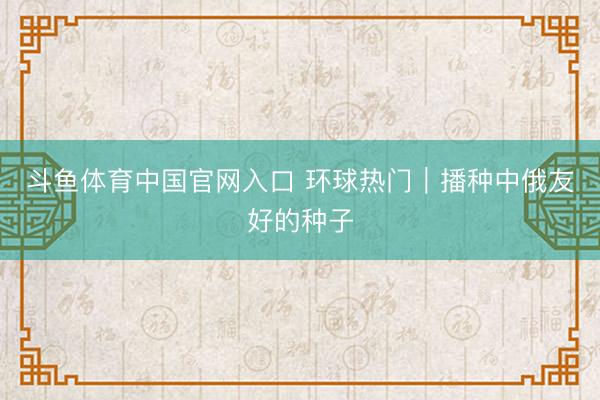 斗鱼体育中国官网入口 环球热门｜播种中俄友好的种子