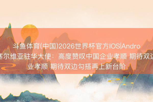斗鱼体育(中国)2026世界杯官方IOS|Android手机app下载 塞尔维亚驻华大使：高度赞叹中国企业孝顺 期待双边勾搭再上新台阶