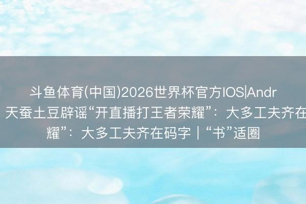 斗鱼体育(中国)2026世界杯官方IOS|Android手机app下载 天蚕土豆辟谣“开直播打王者荣耀”：大多工夫齐在码字｜“书”适圈