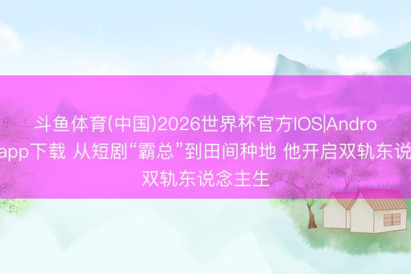 斗鱼体育(中国)2026世界杯官方IOS|Android手机app下载 从短剧“霸总”到田间种地 他开启双轨东说念主生