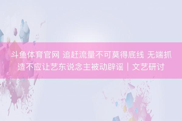 斗鱼体育官网 追赶流量不可莫得底线 无端抓造不应让艺东说念主被动辟谣｜文艺研讨