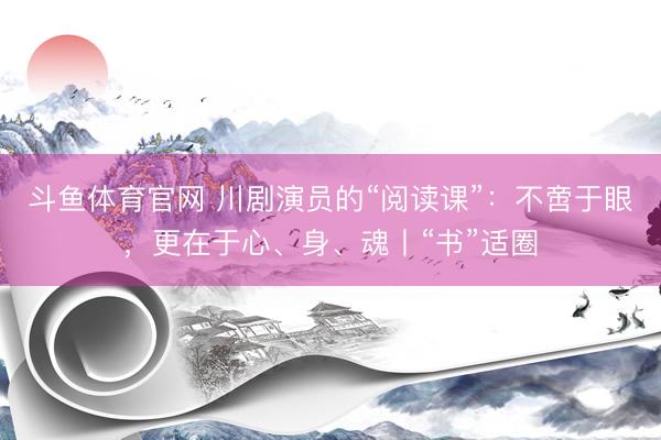 斗鱼体育官网 川剧演员的“阅读课”：不啻于眼，更在于心、身、魂丨“书”适圈