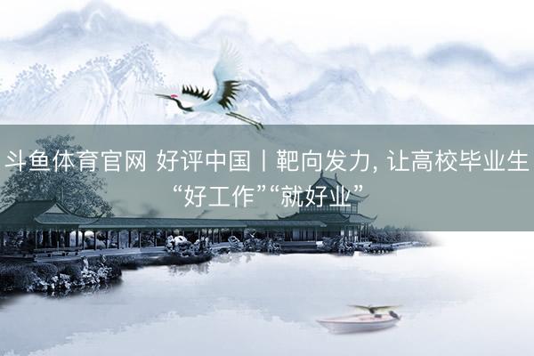 斗鱼体育官网 好评中国丨靶向发力， 让高校毕业生“好工作”“就好业”