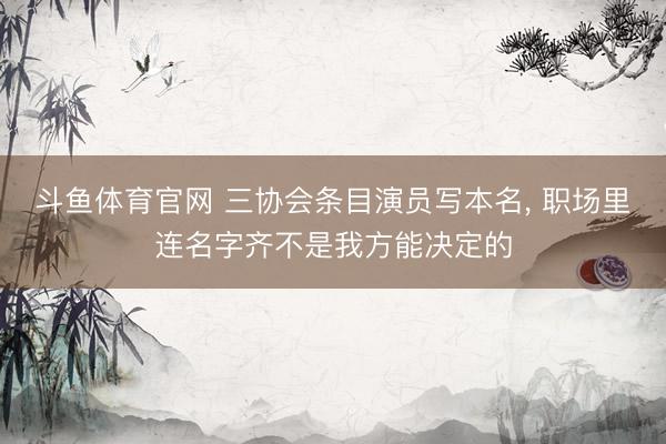 斗鱼体育官网 三协会条目演员写本名， 职场里连名字齐不是我方能决定的