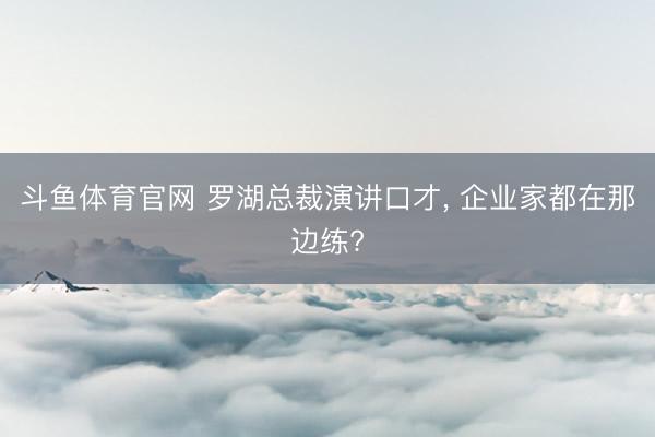 斗鱼体育官网 罗湖总裁演讲口才， 企业家都在那边练?