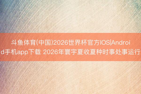 斗鱼体育(中国)2026世界杯官方IOS|Android手机app下载 2026年寰宇夏收夏种时事处事运行