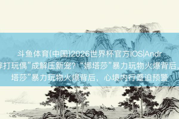 斗鱼体育(中国)2026世界杯官方IOS|Android手机app下载 “摔打玩偶”成解压新宠？“娜塔莎”暴力玩物火爆背后，心境内行蹙迫预警