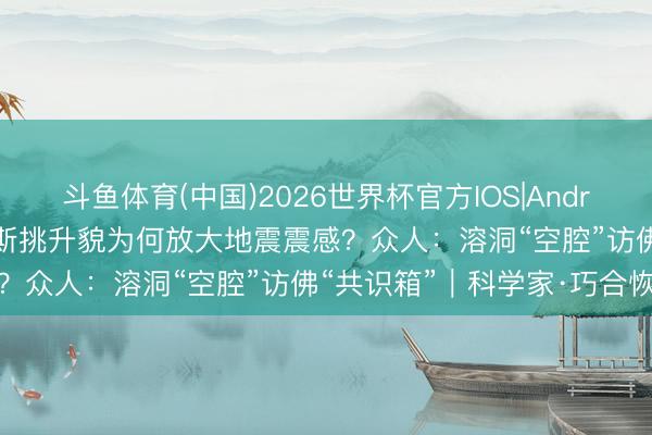 斗鱼体育(中国)2026世界杯官方IOS|Android手机app下载 柳州喀斯挑升貌为何放大地震震感？众人：溶洞“空腔”访佛“共识箱”｜科学家·巧合恢复