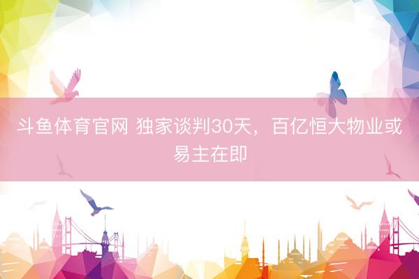 斗鱼体育官网 独家谈判30天，百亿恒大物业或易主在即