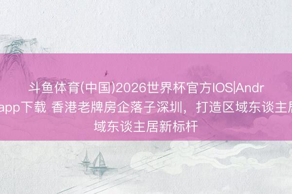 斗鱼体育(中国)2026世界杯官方IOS|Android手机app下载 香港老牌房企落子深圳，打造区域东谈主居新标杆
