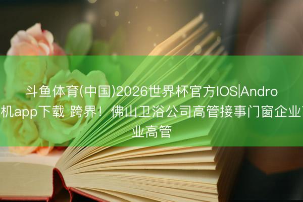 斗鱼体育(中国)2026世界杯官方IOS|Android手机app下载 跨界！佛山卫浴公司高管接事门窗企业高管