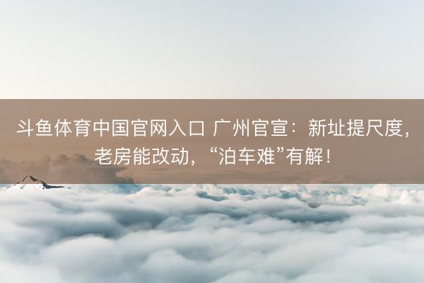斗鱼体育中国官网入口 广州官宣：新址提尺度，老房能改动，“泊车难”有解！