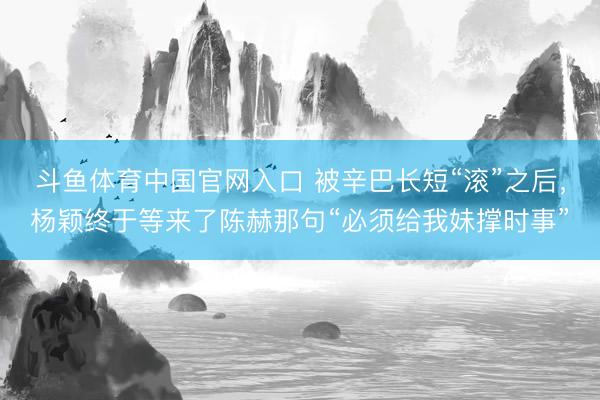 斗鱼体育中国官网入口 被辛巴长短“滚”之后，杨颖终于等来了陈赫那句“必须给我妹撑时事”