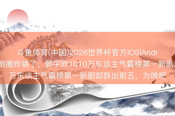 斗鱼体育(中国)2026世界杯官方IOS|Android手机app下载 短剧圈炸锅了，郭宇欣1010万东谈主气霸榜第一新剧却跌出前五，为啥呢