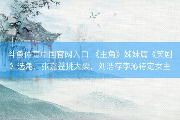 斗鱼体育中国官网入口 《主角》姊妹篇《笑剧》选角，张嘉益挑大梁，刘浩存李沁待定女主