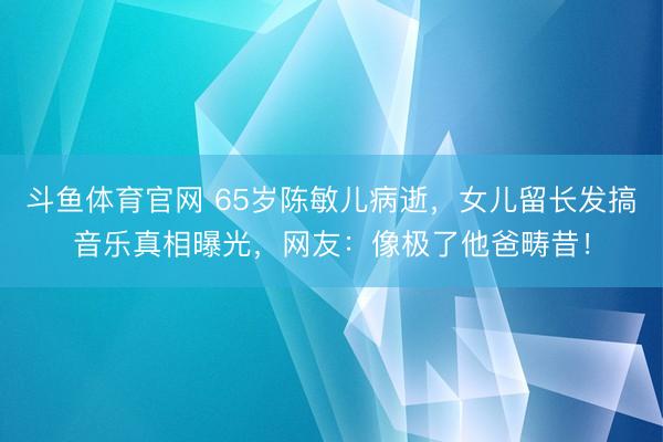 斗鱼体育官网 65岁陈敏儿病逝，女儿留长发搞音乐真相曝光，网友：像极了他爸畴昔！