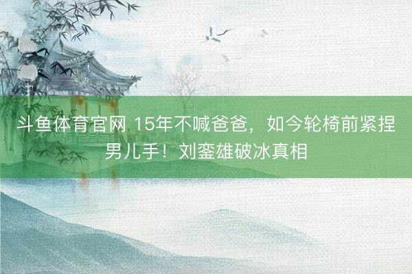 斗鱼体育官网 15年不喊爸爸，如今轮椅前紧捏男儿手！刘銮雄破冰真相