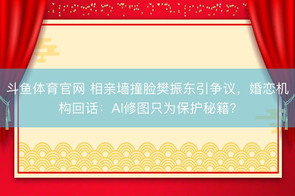 斗鱼体育官网 相亲墙撞脸樊振东引争议，婚恋机构回话：AI修图只为保护秘籍？