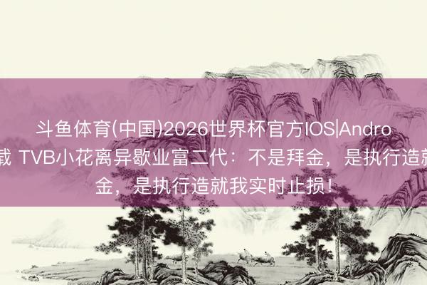 斗鱼体育(中国)2026世界杯官方IOS|Android手机app下载 TVB小花离异歇业富二代：不是拜金，是执行造就我实时止损！