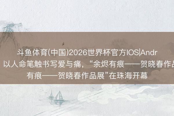 斗鱼体育(中国)2026世界杯官方IOS|Android手机app下载 以人命笔触书写爱与痛，“余烬有痕——贺晓春作品展”在珠海开幕